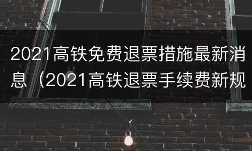 2021高铁免费退票措施最新消息（2021高铁退票手续费新规定）