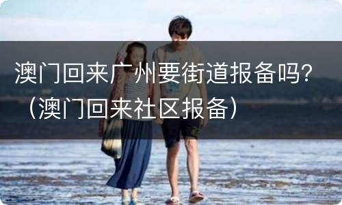 澳门回来广州要街道报备吗？（澳门回来社区报备）
