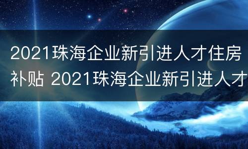 2021珠海企业新引进人才住房补贴 2021珠海企业新引进人才住房补贴申请资格条件