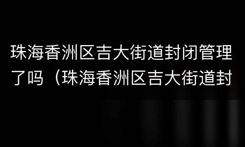 珠海香洲区吉大街道封闭管理了吗（珠海香洲区吉大街道封闭管理了吗现在）