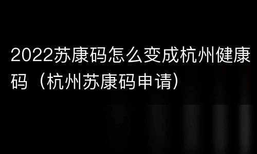 2022苏康码怎么变成杭州健康码（杭州苏康码申请）