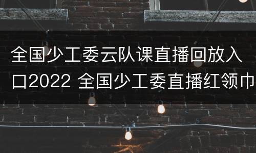 全国少工委云队课直播回放入口2022 全国少工委直播红领巾相约2035直播主题云队课