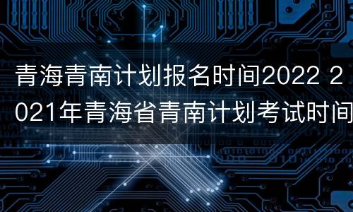 青海青南计划报名时间2022 2021年青海省青南计划考试时间