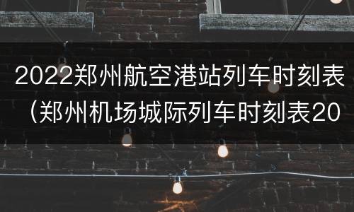 2022郑州航空港站列车时刻表（郑州机场城际列车时刻表2021）