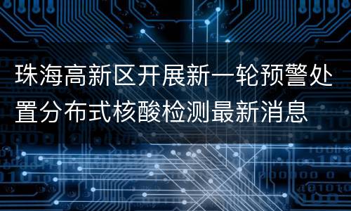 珠海高新区开展新一轮预警处置分布式核酸检测最新消息