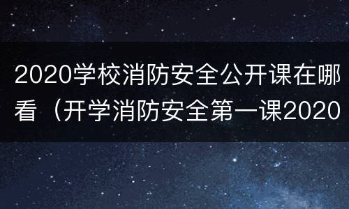 2020学校消防安全公开课在哪看（开学消防安全第一课2020回放）