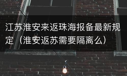 江苏淮安来返珠海报备最新规定（淮安返苏需要隔离么）