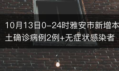 10月13日0-24时雅安市新增本土确诊病例2例+无症状感染者2例