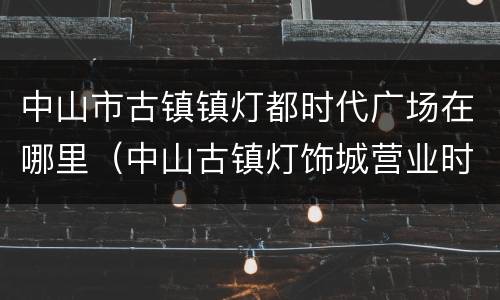 中山市古镇镇灯都时代广场在哪里（中山古镇灯饰城营业时间）