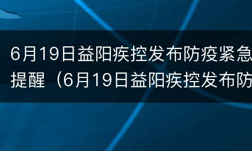 6月19日益阳疾控发布防疫紧急提醒（6月19日益阳疾控发布防疫紧急提醒电话）