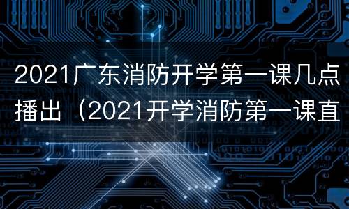2021广东消防开学第一课几点播出（2021开学消防第一课直播）