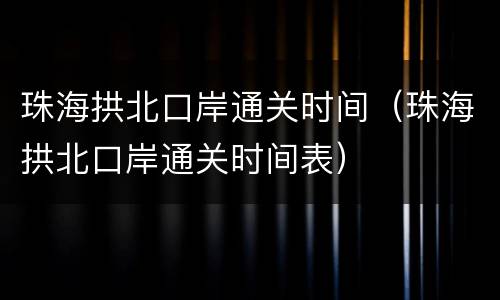 珠海拱北口岸通关时间（珠海拱北口岸通关时间表）