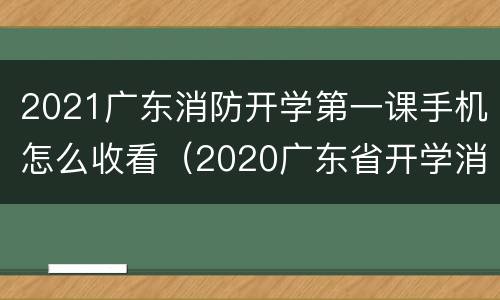 2021广东消防开学第一课手机怎么收看（2020广东省开学消防安全第一课视频）