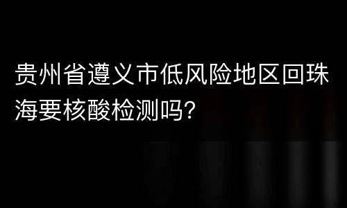 贵州省遵义市低风险地区回珠海要核酸检测吗？