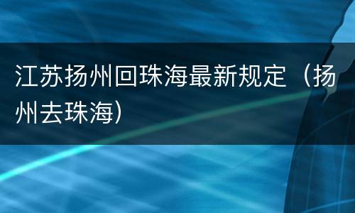 江苏扬州回珠海最新规定（扬州去珠海）
