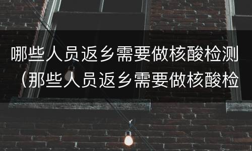 哪些人员返乡需要做核酸检测（那些人员返乡需要做核酸检测）