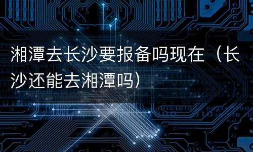 湘潭去长沙要报备吗现在（长沙还能去湘潭吗）