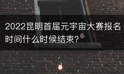 2022昆明首届元宇宙大赛报名时间什么时候结束？