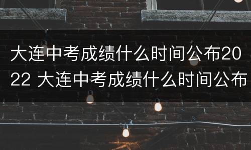 大连中考成绩什么时间公布2022 大连中考成绩什么时间公布