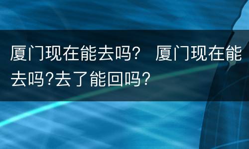 厦门现在能去吗？ 厦门现在能去吗?去了能回吗?