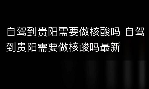 自驾到贵阳需要做核酸吗 自驾到贵阳需要做核酸吗最新