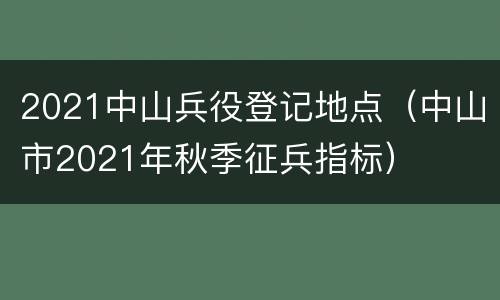 2021中山兵役登记地点（中山市2021年秋季征兵指标）