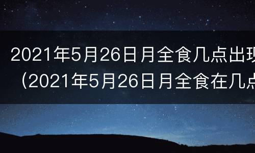 2021年5月26日月全食几点出现（2021年5月26日月全食在几点）