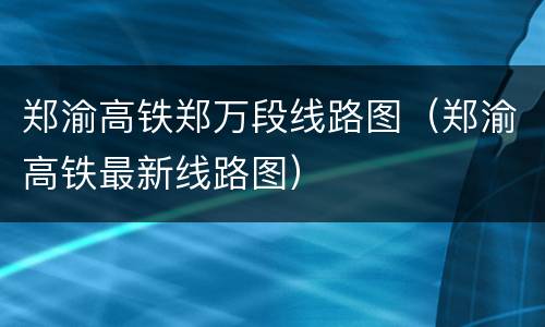 郑渝高铁郑万段线路图（郑渝高铁最新线路图）
