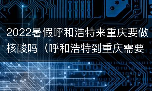 2022暑假呼和浩特来重庆要做核酸吗（呼和浩特到重庆需要核酸检测吗）