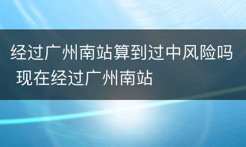 经过广州南站算到过中风险吗 现在经过广州南站