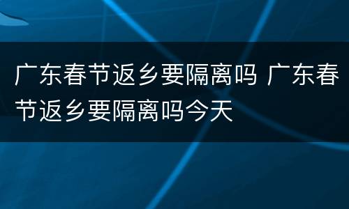 广东春节返乡要隔离吗 广东春节返乡要隔离吗今天