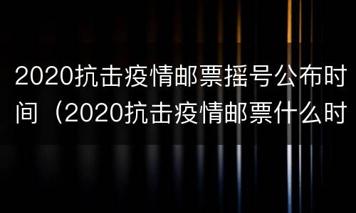 2020抗击疫情邮票摇号公布时间（2020抗击疫情邮票什么时候发行）