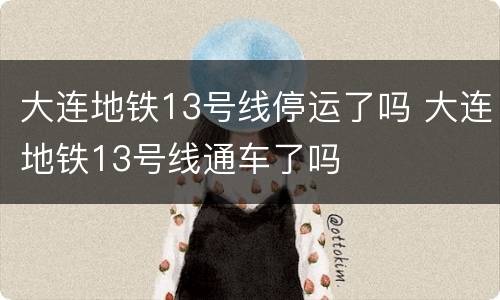 大连地铁13号线停运了吗 大连地铁13号线通车了吗