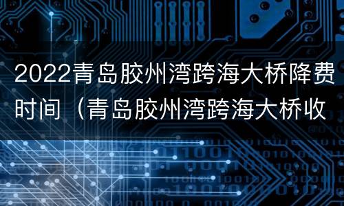 2022青岛胶州湾跨海大桥降费时间（青岛胶州湾跨海大桥收费标准2021）
