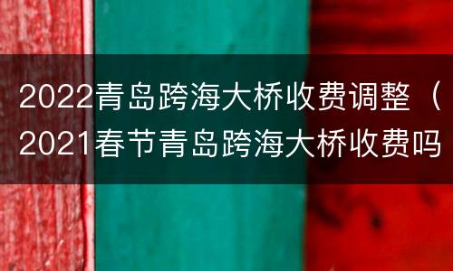 2022青岛跨海大桥收费调整（2021春节青岛跨海大桥收费吗）