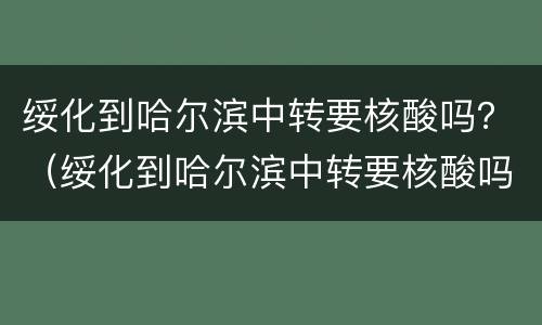绥化到哈尔滨中转要核酸吗？（绥化到哈尔滨中转要核酸吗今天）