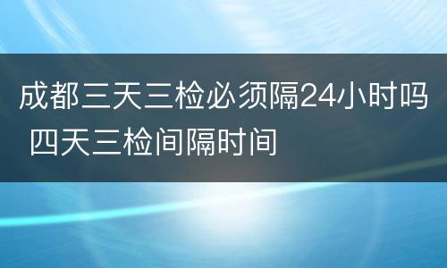 成都三天三检必须隔24小时吗 四天三检间隔时间