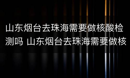 山东烟台去珠海需要做核酸检测吗 山东烟台去珠海需要做核酸检测吗现在