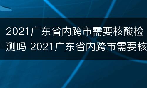 2021广东省内跨市需要核酸检测吗 2021广东省内跨市需要核酸检测吗今天