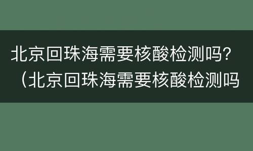 北京回珠海需要核酸检测吗？（北京回珠海需要核酸检测吗）