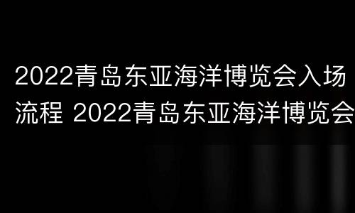 2022青岛东亚海洋博览会入场流程 2022青岛东亚海洋博览会入场流程视频