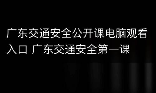 广东交通安全公开课电脑观看入口 广东交通安全第一课