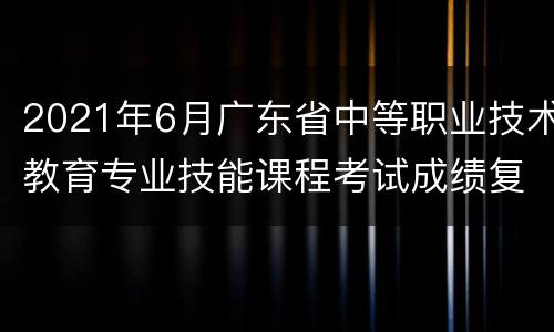 2021年6月广东省中等职业技术教育专业技能课程考试成绩复查