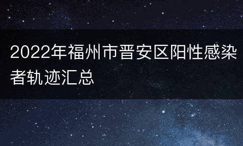 2022年福州市晋安区阳性感染者轨迹汇总