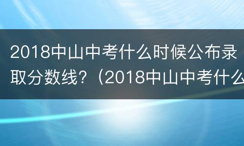 2018中山中考什么时候公布录取分数线?（2018中山中考什么时候公布录取分数线呢）