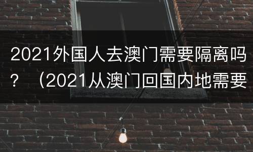 2021外国人去澳门需要隔离吗？（2021从澳门回国内地需要隔离吗）