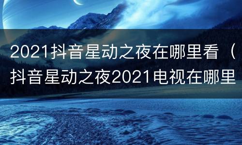 2021抖音星动之夜在哪里看（抖音星动之夜2021电视在哪里看）