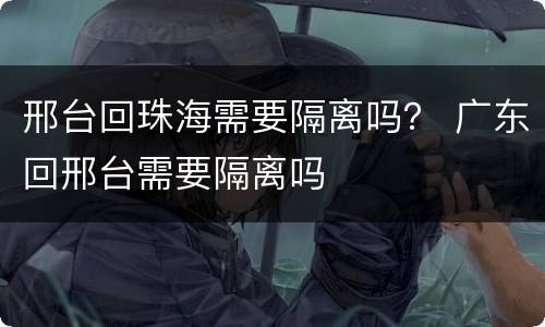 邢台回珠海需要隔离吗？ 广东回邢台需要隔离吗