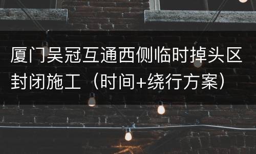 厦门吴冠互通西侧临时掉头区封闭施工（时间+绕行方案）
