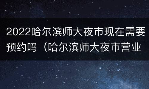 2022哈尔滨师大夜市现在需要预约吗（哈尔滨师大夜市营业时间2021年）